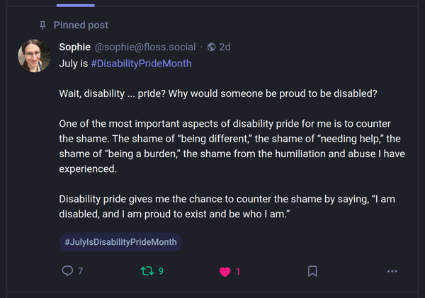 Sophie's floss.social Mastodon post, containing the following text: July is #DisabilityPrideMonth Wait, disability ... pride? Why would someone be proud to be disabled? One of the most important aspects of disability pride for me is to counter the shame. The shame of “being different,” the shame of “needing help,” the shame of “being a burden,” the shame from the humiliation and abuse I have experienced. Disability pride gives me the chance to counter the shame by saying, “I am disabled, and I am proud to exist and be who I am.”